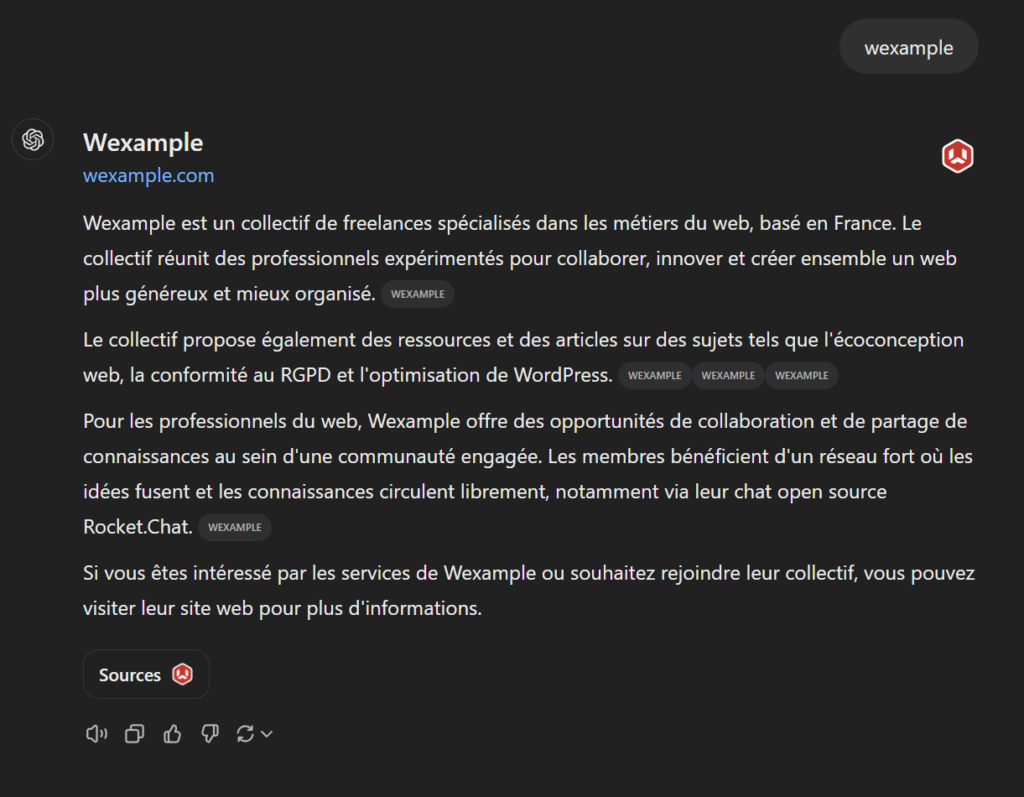 Voici la capture d'écran du résultat de ChatGPT serach à la requête : wexample :

Wexample
wexample.com

Wexample est un collectif de freelances spécialisés dans les métiers du web, basé en France. Le collectif réunit des professionnels expérimentés pour collaborer, innover et créer ensemble un web plus généreux et mieux organisé. 
WEXAMPLE

Le collectif propose également des ressources et des articles sur des sujets tels que l'écoconception web, la conformité au RGPD et l'optimisation de WordPress. 
WEXAMPLE
WEXAMPLE
WEXAMPLE

Pour les professionnels du web, Wexample offre des opportunités de collaboration et de partage de connaissances au sein d'une communauté engagée. Les membres bénéficient d'un réseau fort où les idées fusent et les connaissances circulent librement, notamment via leur chat open source Rocket.Chat. 
WEXAMPLE

Si vous êtes intéressé par les services de Wexample ou souhaitez rejoindre leur collectif, vous pouvez visiter leur site web pour plus d'informations.